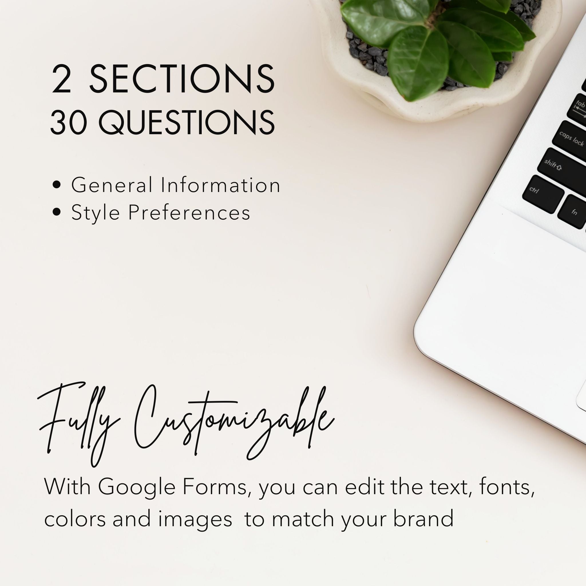 Template Details: Intake Form and Style Client Onboarding Questionnaire for Interior Designers & Decorators
2 Sections
30 Questions
Fully Customizable: With Google Forms, you can edit the text, font, colors and images to match your brand.