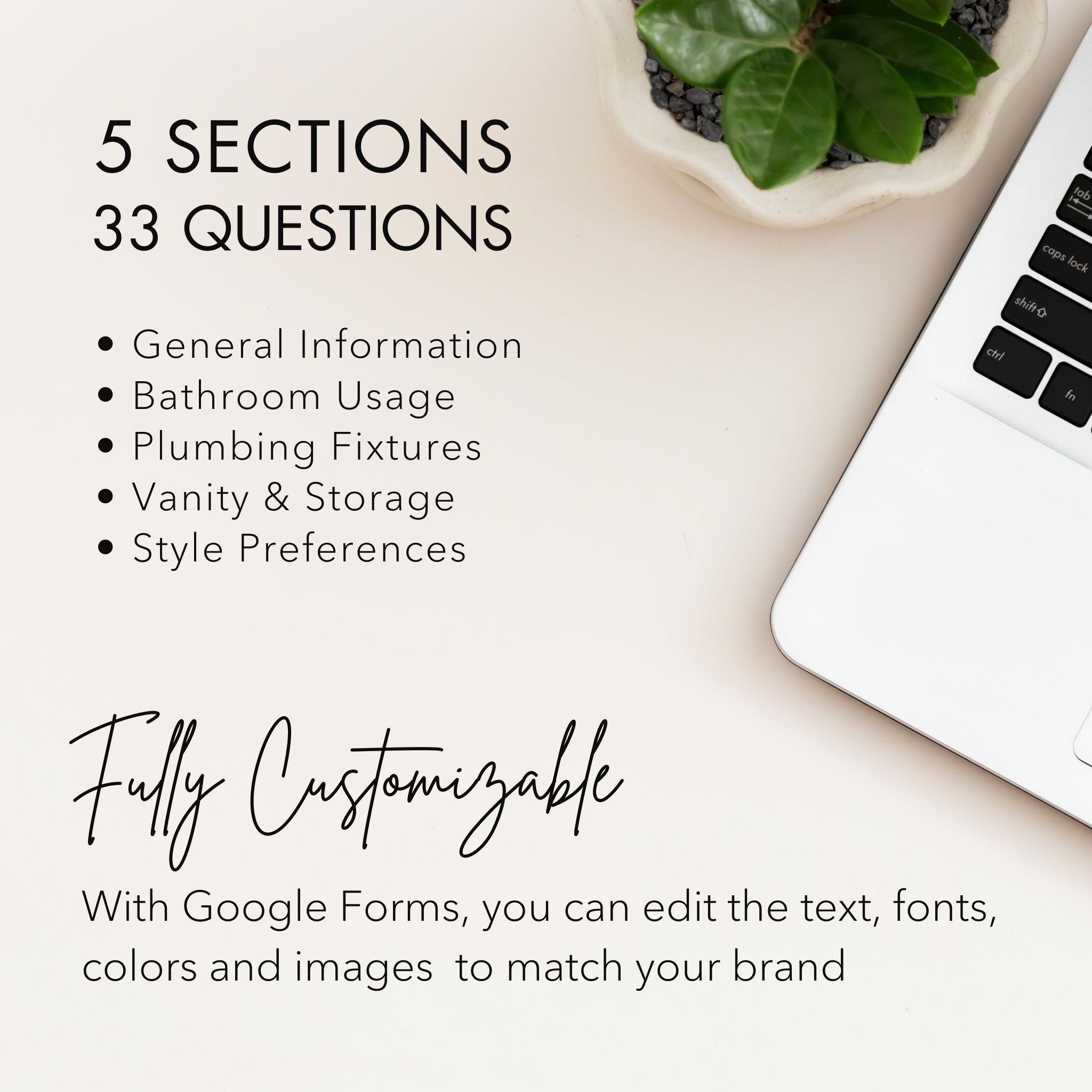 Template Details: Bathroom Client Onboarding Questionnaire for Interior Designers & Decorators
5 Sections 
33 Questions
Fully Customizable: With Google Forms, you can edit the text, font, colors and images to match your brand.